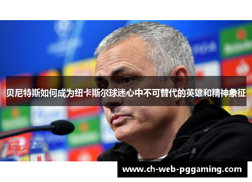 贝尼特斯如何成为纽卡斯尔球迷心中不可替代的英雄和精神象征 贝尼特斯如何成为纽卡斯尔球迷心中不可替代的英雄和精神象征