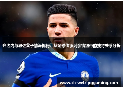 齐达内与恩佐父子情深揭秘：从足球传承到亲情纽带的独特关系分析