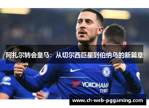 阿扎尔转会皇马:从切尔西巨星到伯纳乌的新篇章 阿扎尔转会皇马:从切尔西巨星到伯纳乌的新篇章