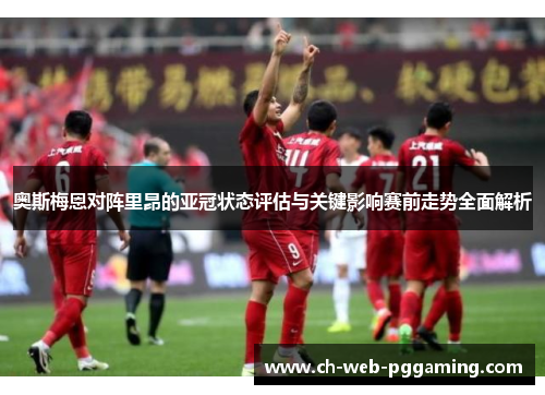 奥斯梅恩对阵里昂的亚冠状态评估与关键影响赛前走势全面解析