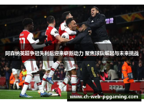 阿森纳英超争冠失利后迎来崭新动力 聚焦球队崛起与未来挑战 阿森纳英超争冠失利后迎来崭新动力 聚焦球队崛起与未来挑战