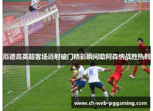 厄德高英超客场远射破门精彩瞬间助阿森纳战胜热刺